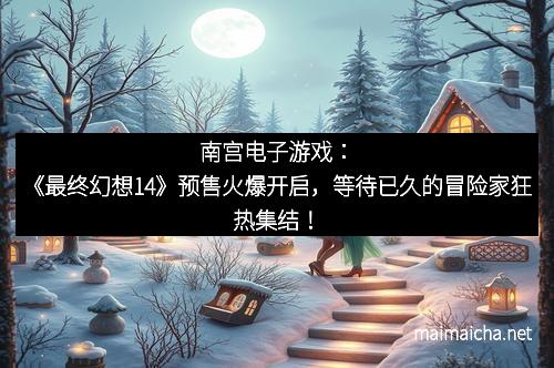 南宫电子游戏：《最终幻想14》预售火爆开启，等待已久的冒险家狂热集结！