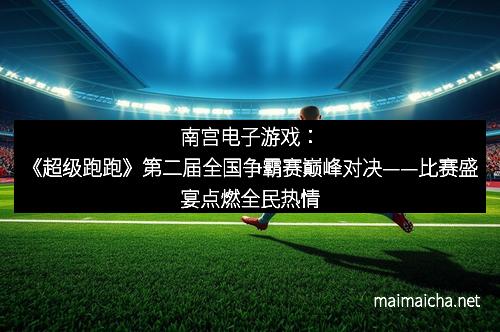 南宫电子游戏：《超级跑跑》第二届全国争霸赛巅峰对决——比赛盛宴点燃全民热情