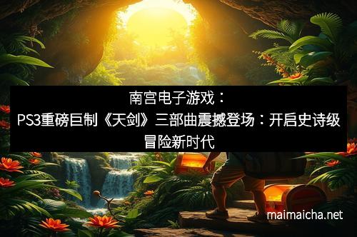 南宫电子游戏：PS3重磅巨制《天剑》三部曲震撼登场：开启史诗级冒险新时代